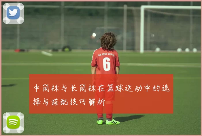 中筒袜与长筒袜在篮球运动中的选择与搭配技巧解析