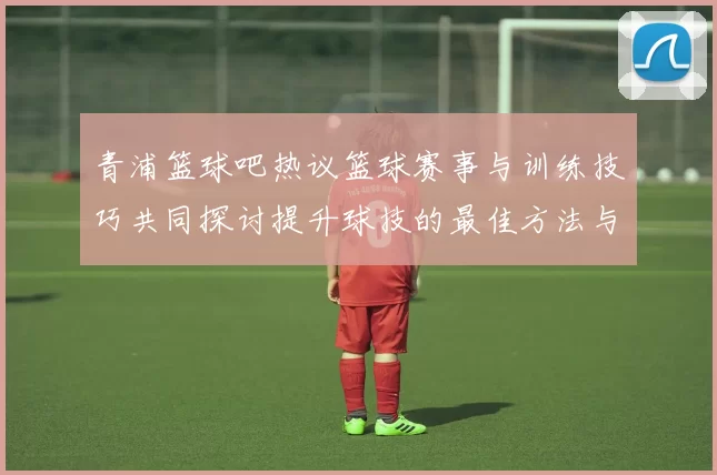 青浦篮球吧热议篮球赛事与训练技巧共同探讨提升球技的最佳方法与经验分享