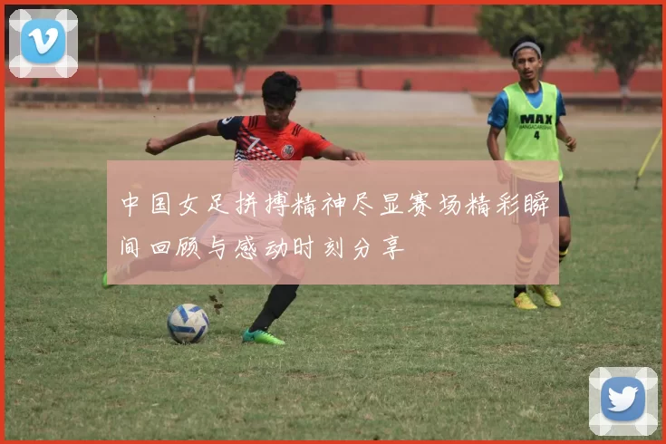 中国女足拼搏精神尽显赛场精彩瞬间回顾与感动时刻分享